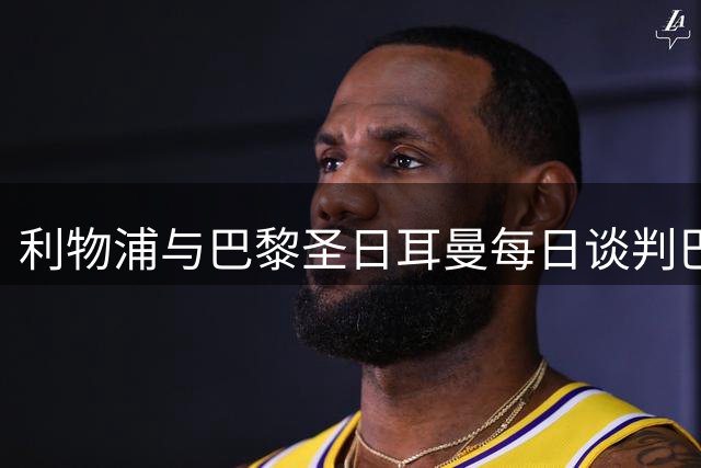 利物浦与巴黎圣日耳曼每日谈判巴尔科拉，罗马诺：官宣随时可能到来