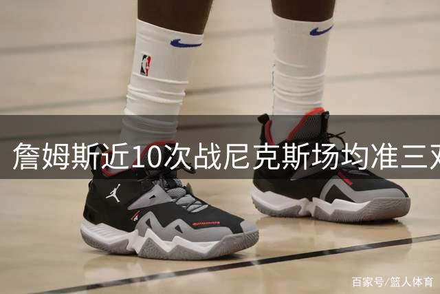 詹姆斯近10次战尼克斯场均准三双 投篮命中率超五成